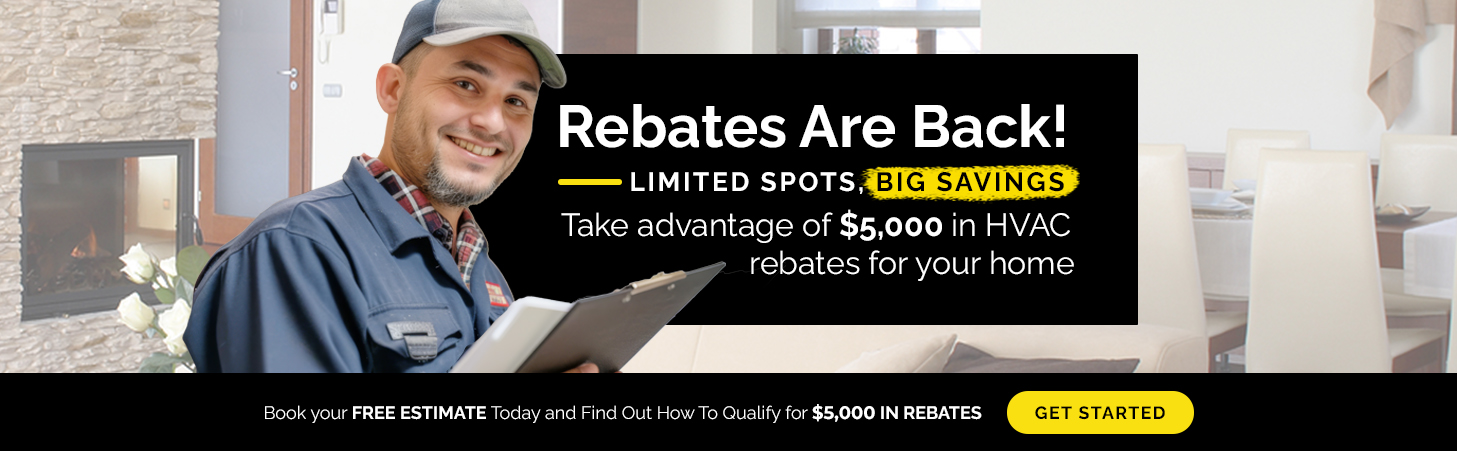 Rebates Are Back! Limited spots, big savings! Take advantage of $5,000 in HVAC rebates for your home. Book your free estimate today and find out how to qualify.